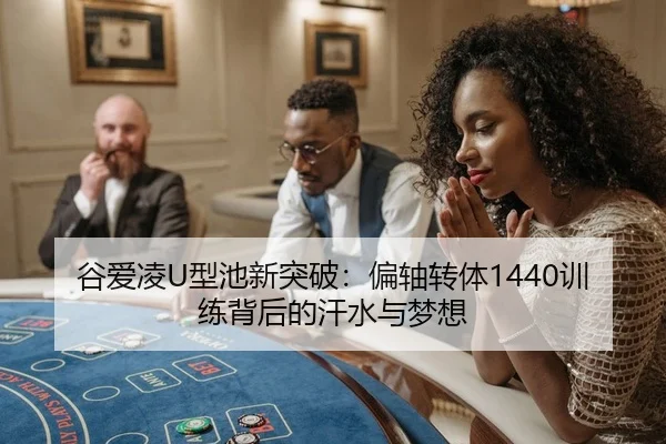 谷爱凌U型池新突破：偏轴转体1440训练背后的汗水与梦想 | Kaiyuan Games